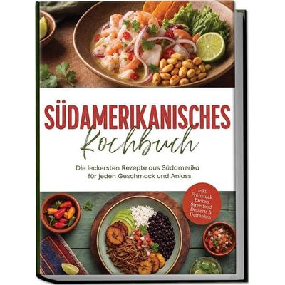 Südamerikanisches Kochbuch: Die leckersten Rezepte aus Südamerika für jeden Geschmack und Anlass – inkl. Frühstück, Broten, Streetfood, Desserts &