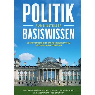 Politik Basiswissen für Einsteiger: Schritt für Schritt das politische System Deutschlands verstehen - Wie Sie als Wähler schnell mitreden, gezielt