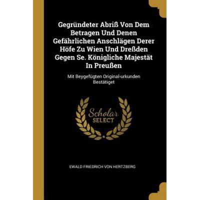 Gegründeter Abriß Von Dem Betragen Und Denen Gefährlichen Anschlägen Derer Höfe Zu Wien Und Dreßden Gegen Se. Königliche Majestät in Preußen: Mit