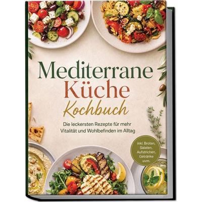 Mediterrane Küche Kochbuch: Die leckersten Rezepte für mehr Vitalität und Wohlbefinden im Alltag – inkl. Broten, Salaten, Aufstrichen, Getränke uvm.,