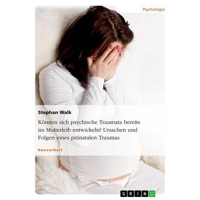 Können sich psychische Traumata bereits im Mutterleib entwickeln? Ursachen und Folgen eines pränatalen Traumas, Taschenbuch von Stephan Walk, GRIN,