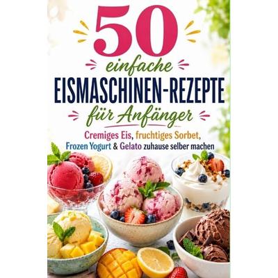 50 einfache Eismaschinen-Rezepte für Anfänger Cremiges Eis, fruchtiges Sorbet, Frozen Yogurt & Gelato zuhause selber machen, Taschenbuch von Lilly