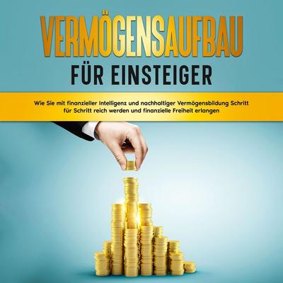 Vermögensaufbau für Einsteiger: Wie Sie mit finanzieller Intelligenz und nachhaltiger Vermögensbildung Schritt für Schritt reich werden und