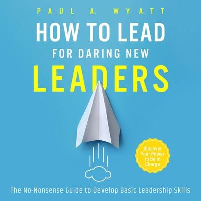 How to Lead for Daring New Leaders: The No-Nonsense Guide to Develop Basic Leadership Skills. Discover Your Power to Be In Charge - Paul A. Wyatt,