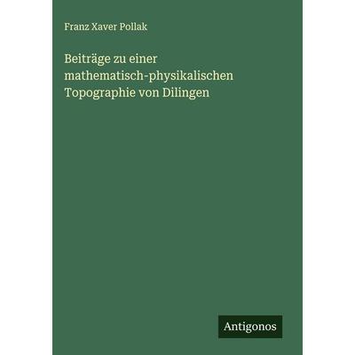 Beiträge zu einer mathematisch-physikalischen Topographie von Dilingen, Gebundene Ausgabe von Franz Xaver Pollak, Antigonos Verlag, 978-3-388-85822-7