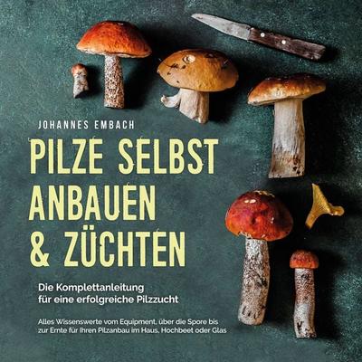 Pilze selbst anbauen & züchten - Die Komplettanleitung für eine erfolgreiche Pilzzucht: Alles Wissenswerte vom Equipment, über die Spore bis zur Ernte