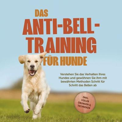 Das Anti-Bell-Training für Hunde: Verstehen Sie das Verhalten Ihres Hundes und gewöhnen Sie ihm mit bewährten Methoden Schritt für Schritt das Bellen
