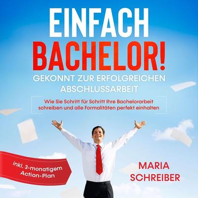 Einfach Bachelor!: Gekonnt zur erfolgreichen Abschlussarbeit - Wie Sie Schritt für Schritt Ihre Bachelorarbeit schreiben und alle Formalitäten perfekt