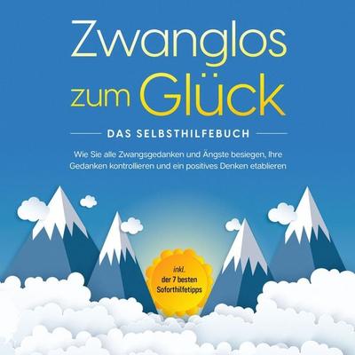 Zwanglos zum Glück - Das Selbsthilfebuch: Wie Sie alle Zwangsgedanken und Ängste besiegen, Ihre Gedanken kontrollieren und ein positives Denken