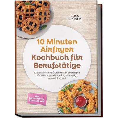 10 Minuten Airfryer Kochbuch für Berufstätige: Die leckersten Heißluftfritteusen Blitzrezepte für einen stressfreien Alltag – knusprig, gesund &