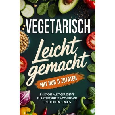 Vegetarisch leicht gemacht mit nur 5 Zutaten: Einfache Alltagsrezepte für stressfreie Wochentage und echten Genuss, Taschenbuch von Lena Berger,
