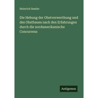Die Hebung der Obstverwerthung und des Obstbaues nach den Erfahrungen durch die nordamerikanische Concurrenz, Taschenbuch von Heinrich Semler,
